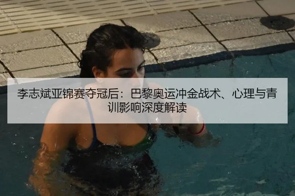 李志斌亚锦赛夺冠后：巴黎奥运冲金战术、心理与青训影响深度解读