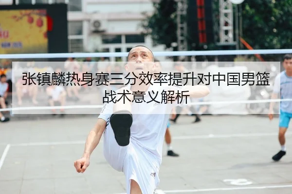 张镇麟热身赛三分效率提升对中国男篮战术意义解析